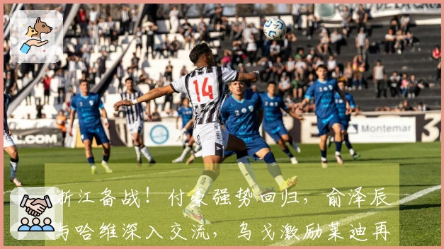 浙江备战！付豪强势回归，俞泽辰与哈维深入交流，乌戈激励莱迪再创辉煌