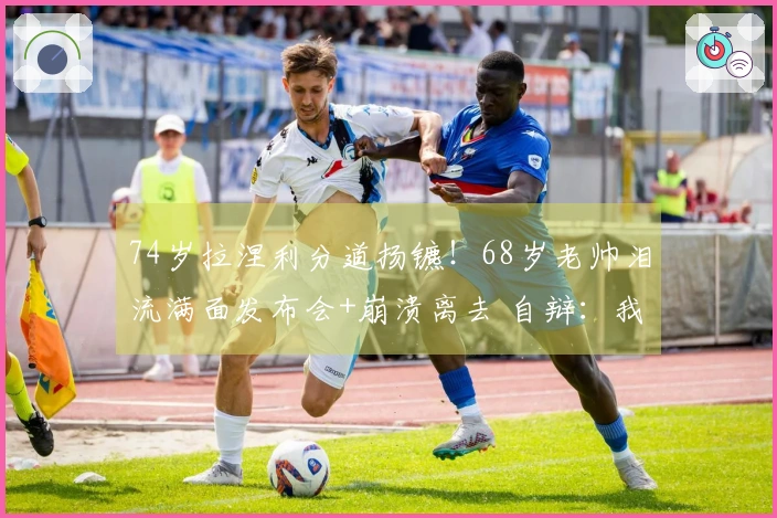 74岁拉涅利分道扬镳！68岁老帅泪流满面发布会+崩溃离去 自辩：我并非坏人