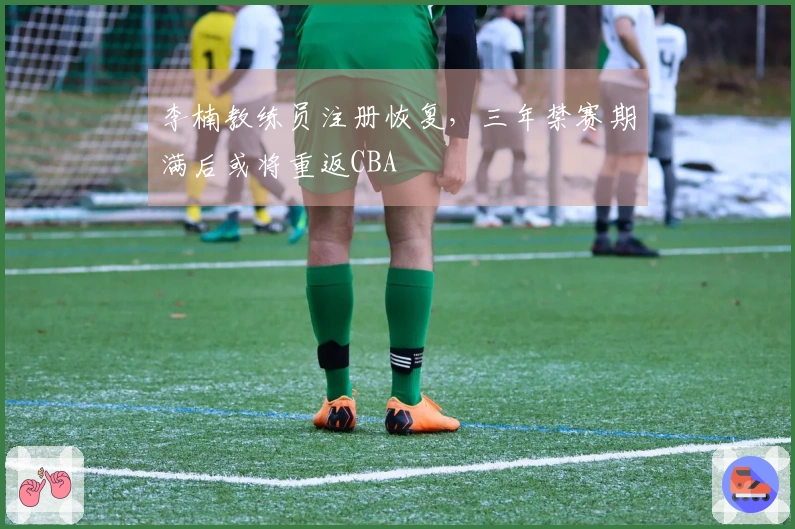 李楠教练员注册恢复，三年禁赛期满后或将重返CBA