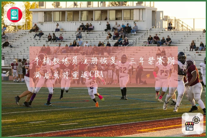 李楠教练员注册恢复，三年禁赛期满后或将重返CBA