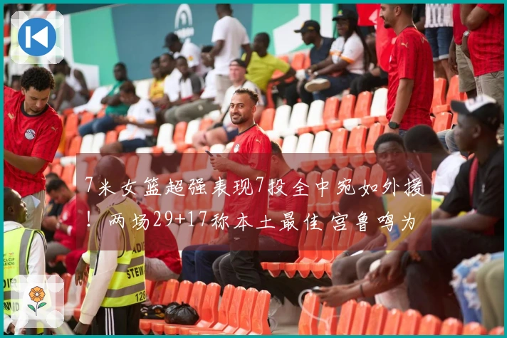 7米女篮超强表现7投全中宛如外援！两场29+17称本土最佳 宫鲁鸣为何不召入她？