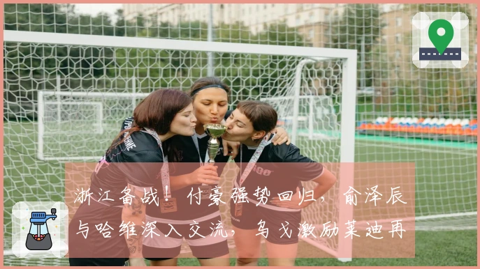 浙江备战！付豪强势回归，俞泽辰与哈维深入交流，乌戈激励莱迪再创辉煌