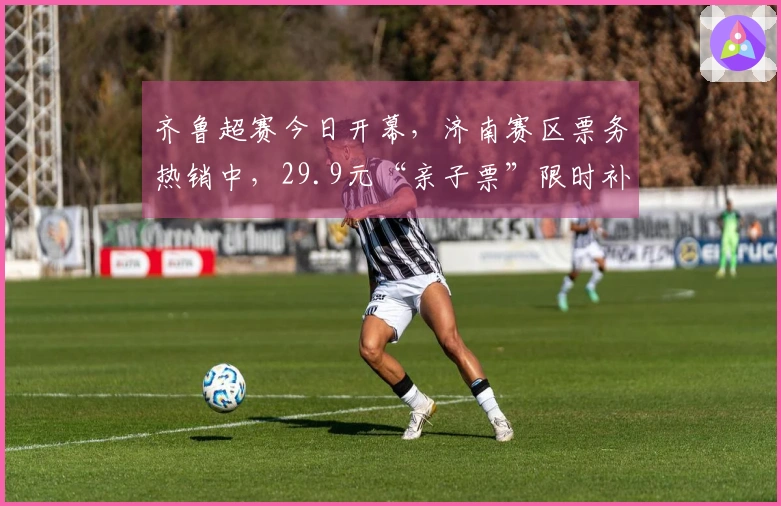 齐鲁超赛今日开幕，济南赛区票务热销中，29.9元“亲子票”限时补票进行中